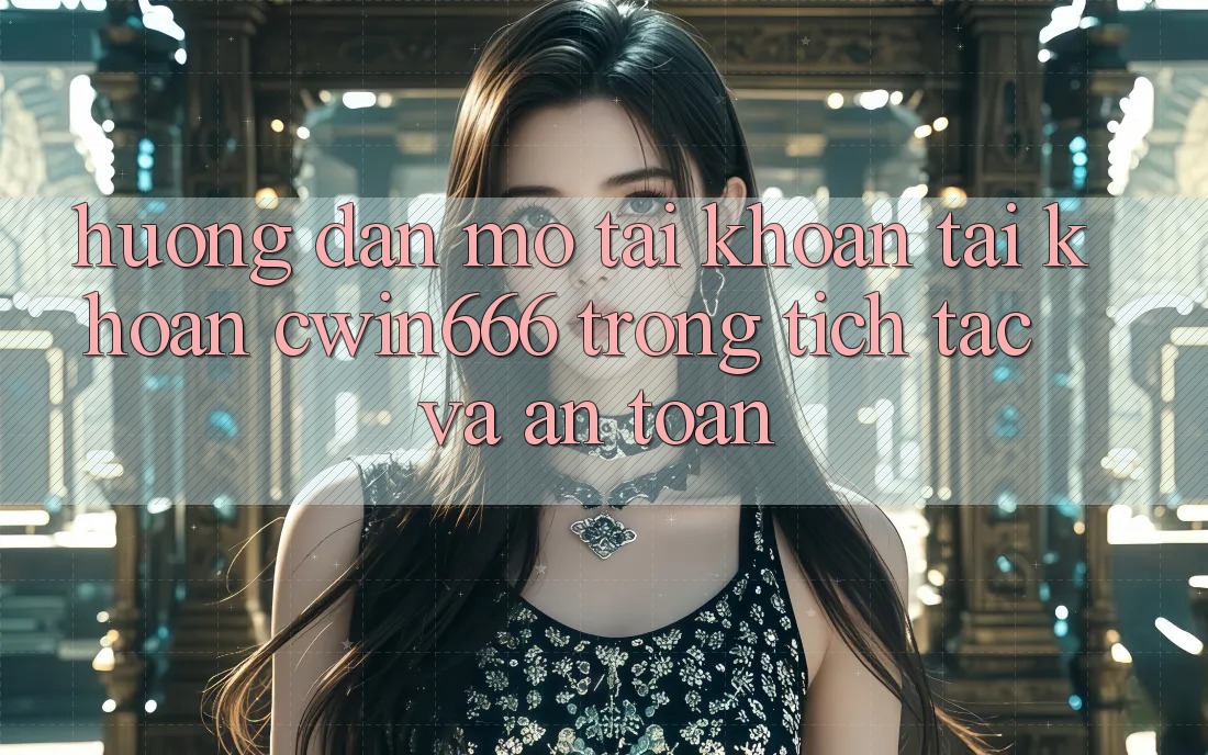 Hướng Dẫn Mở tài khoản Tài Khoản Cwin666 Trong tích tắc và An Toàn