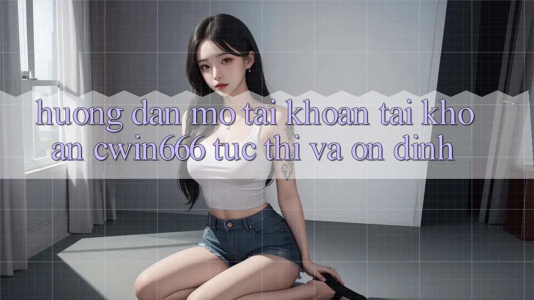 Hướng Dẫn Mở tài khoản Tài Khoản Cwin666 Tức thì và Ổn định