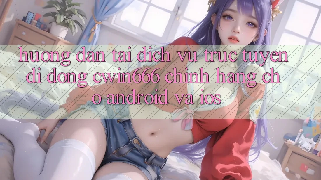 Hướng Dẫn Tải Dịch vụ trực tuyến di động Cwin666 Chính Hãng Cho Android và iOS