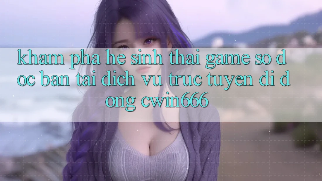 Khám Phá Hệ Sinh Thái Game Số Độc Bản Tại Dịch vụ trực tuyến di động Cwin666