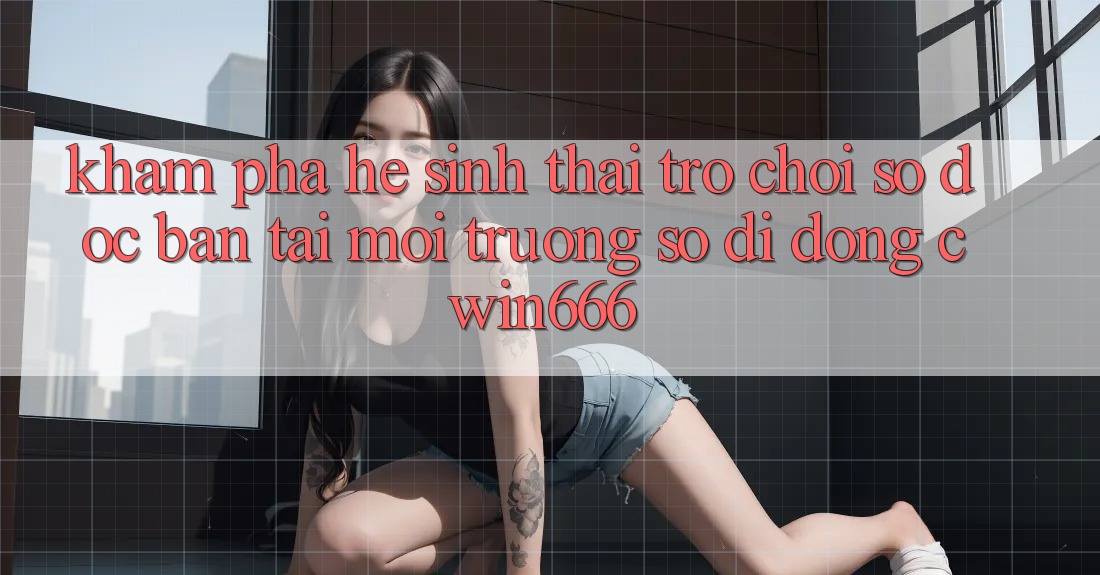 Khám Phá Hệ Sinh Thái Trò chơi Số Độc Bản Tại Môi trường số di động Cwin666 Khám Phá Hệ Sinh Thái Trò chơi Số Độc Bản Tại Môi trường số di động Cwin666