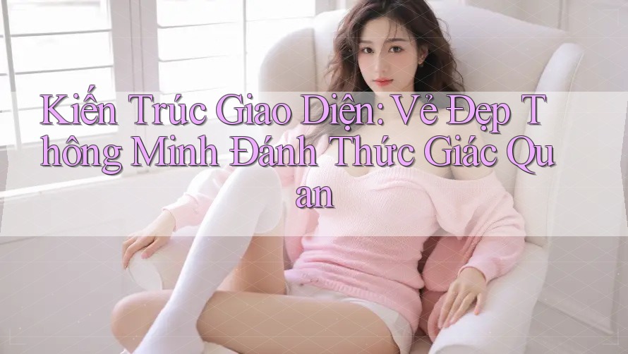 Kiến Trúc Giao Diện: Vẻ Đẹp Thông Minh Đánh Thức Giác Quan