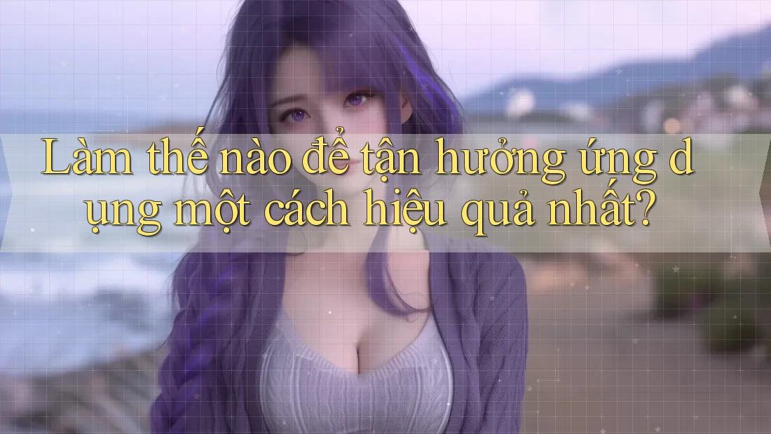 Làm thế nào để tận hưởng ứng dụng một cách hiệu quả nhất?