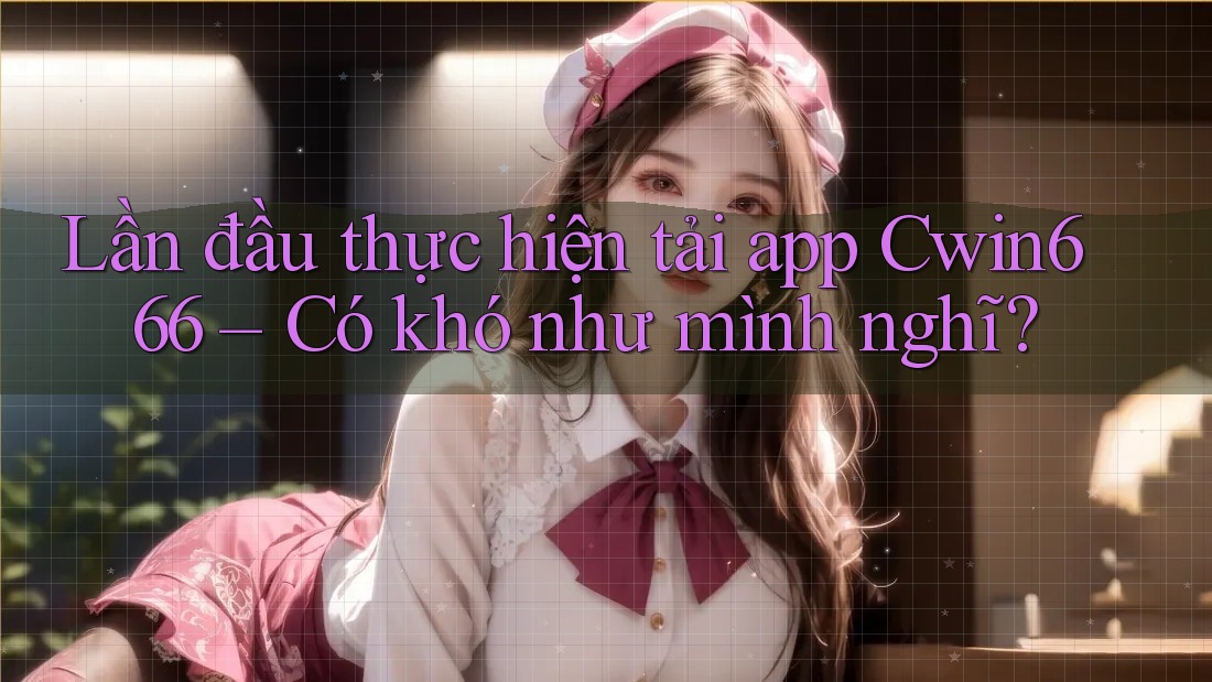 Lần đầu thực hiện tải app Cwin666 – Có khó như mình nghĩ?