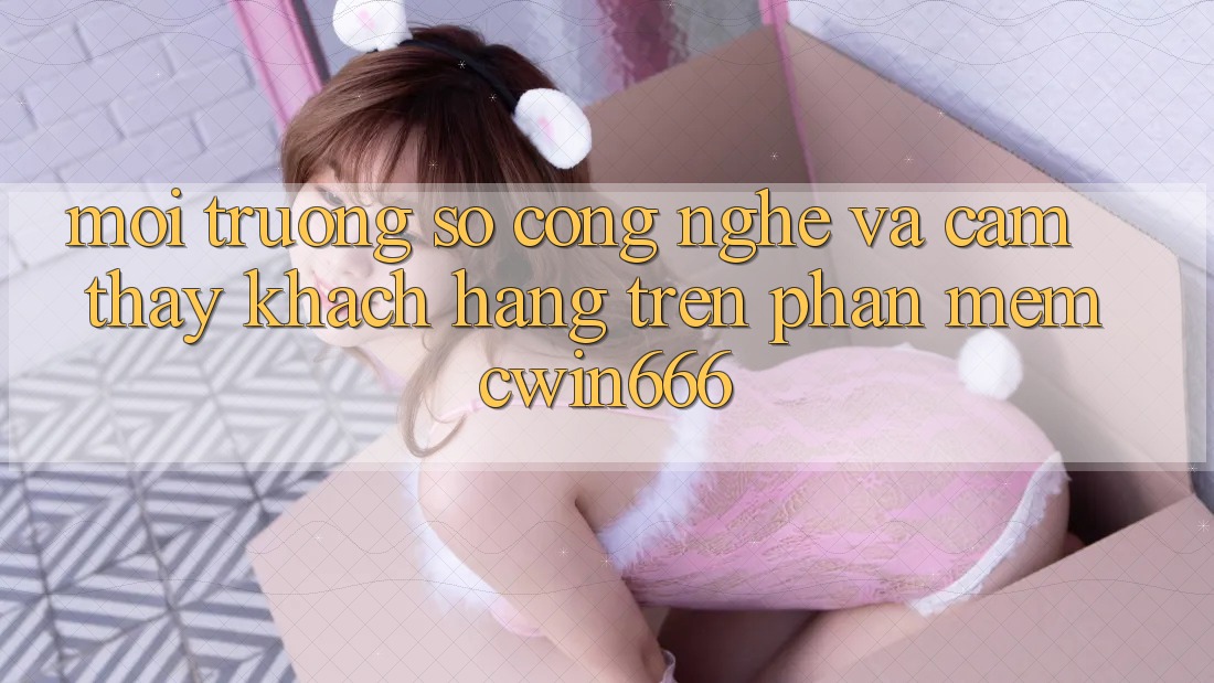 Môi trường số Công Nghệ Và Cảm thấy Khách hàng Trên Phần mềm Cwin666
