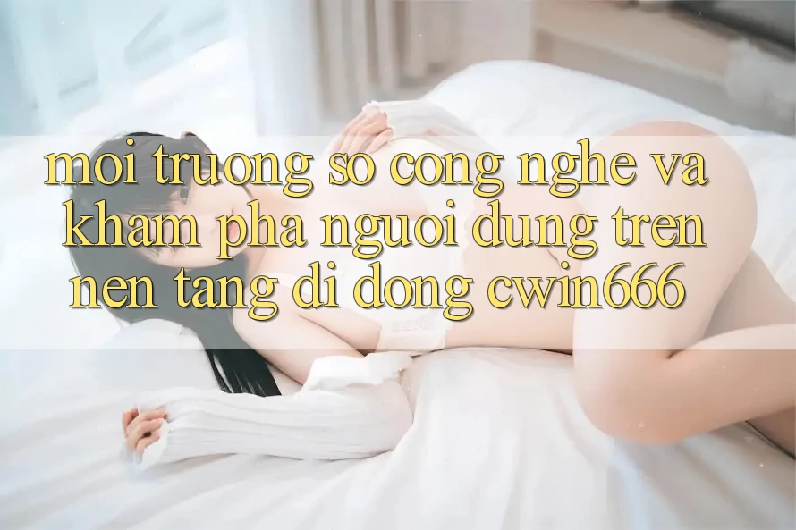Môi trường số Công Nghệ Và Khám phá Người Dùng Trên Nền tảng di động Cwin666