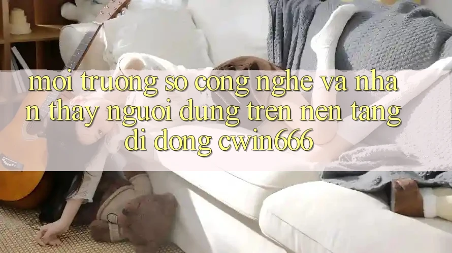 Môi trường số Công Nghệ Và Nhận thấy Người Dùng Trên Nền tảng di động Cwin666