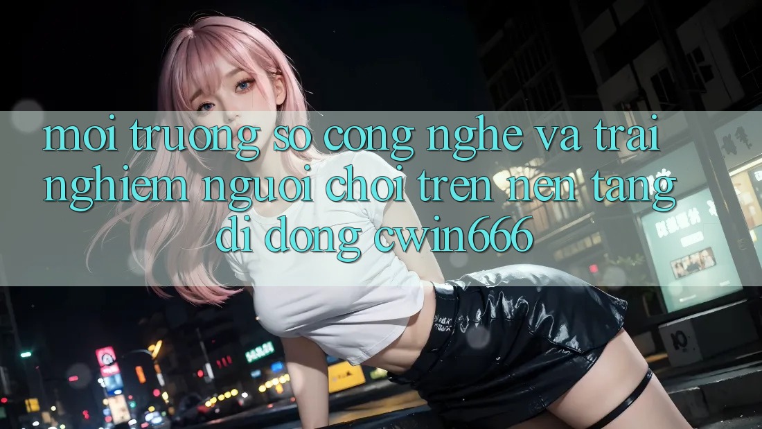 Môi trường số Công Nghệ Và Trải Nghiệm Người chơi Trên Nền tảng di động Cwin666