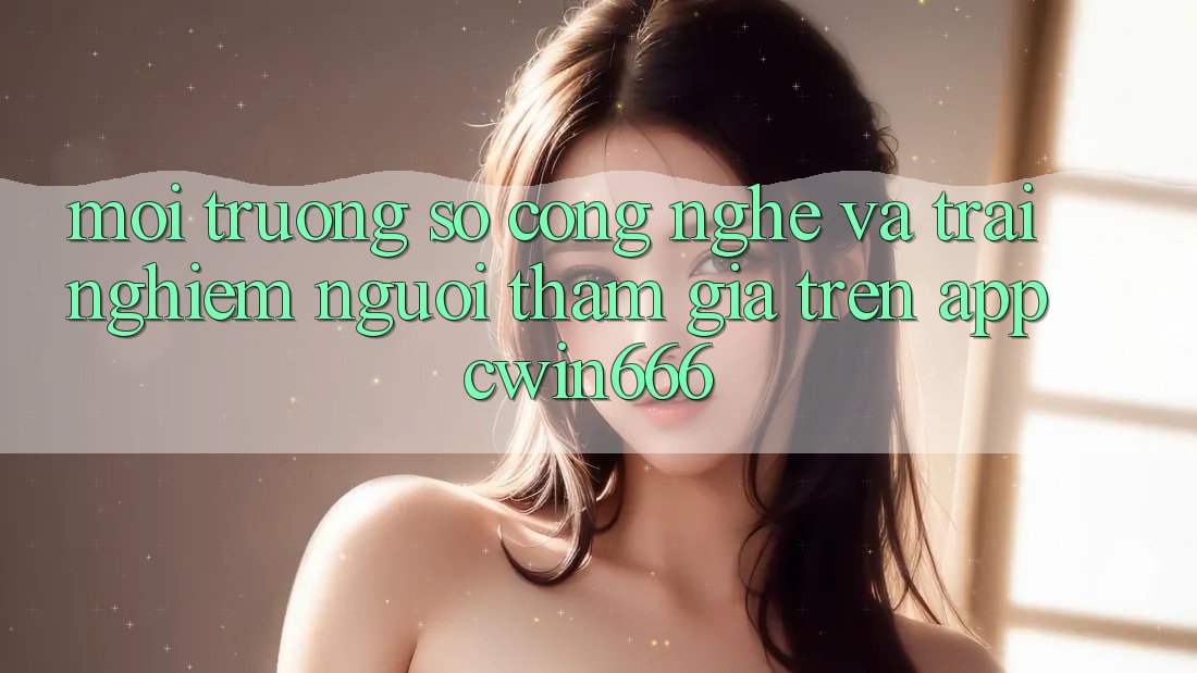 Môi trường số Công Nghệ Và Trải Nghiệm Người tham gia Trên App Cwin666 Môi trường số Công Nghệ Và Trải Nghiệm Người tham gia Trên App Cwin666
