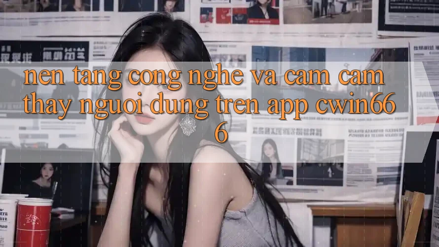 Nền Tảng Công Nghệ Và Cảm cảm thấy Người Dùng Trên App Cwin666