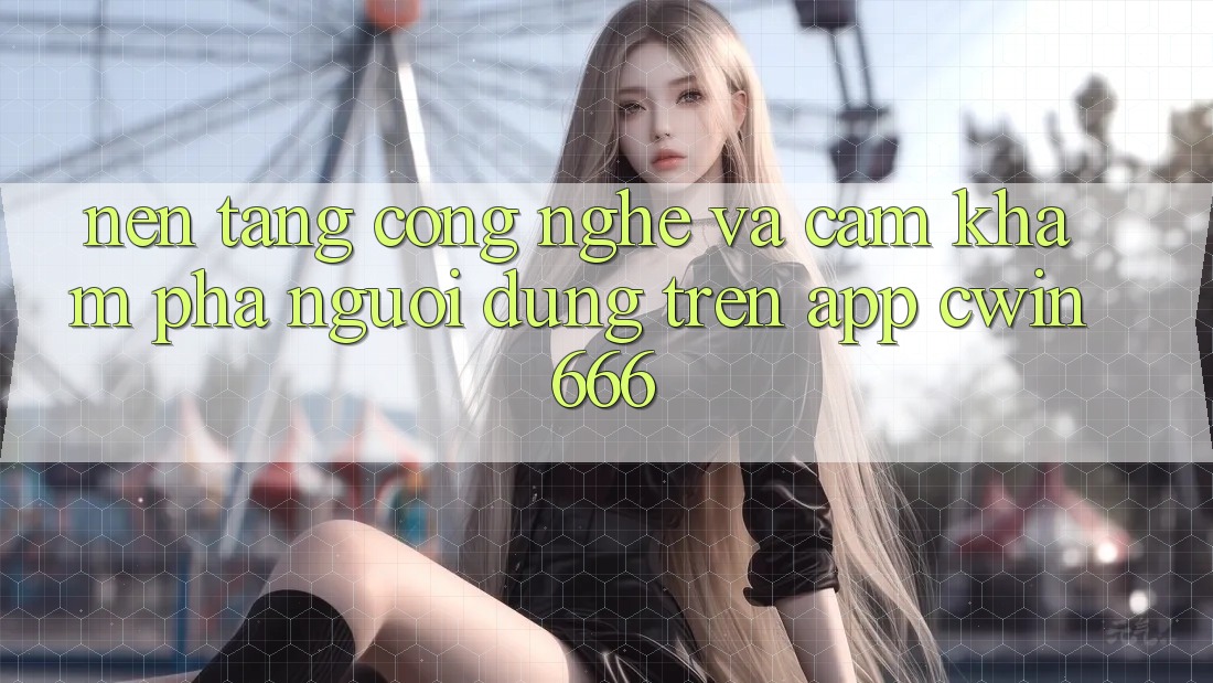 Nền Tảng Công Nghệ Và Cảm khám phá Người Dùng Trên App Cwin666