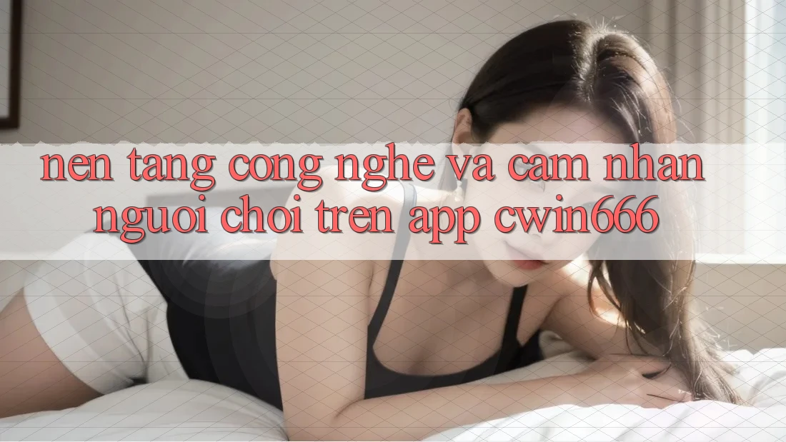 Nền Tảng Công Nghệ Và Cảm nhận Người chơi Trên App Cwin666 Nền Tảng Công Nghệ Và Cảm nhận Người chơi Trên App Cwin666