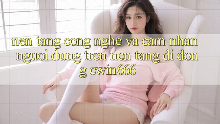 Nền Tảng Công Nghệ Và Cảm nhận Người Dùng Trên Nền tảng di động Cwin666 Nền Tảng Công Nghệ Và Cảm nhận Người Dùng Trên Nền tảng di động Cwin666