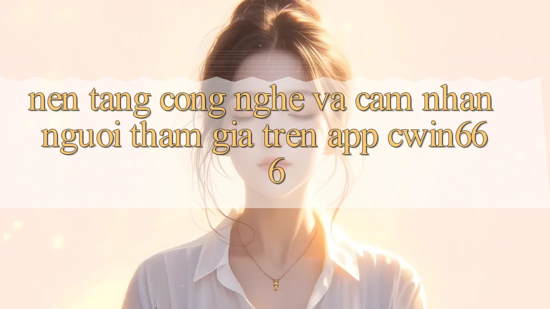 Nền Tảng Công Nghệ Và Cảm nhận Người tham gia Trên App Cwin666 Nền Tảng Công Nghệ Và Cảm nhận Người tham gia Trên App Cwin666