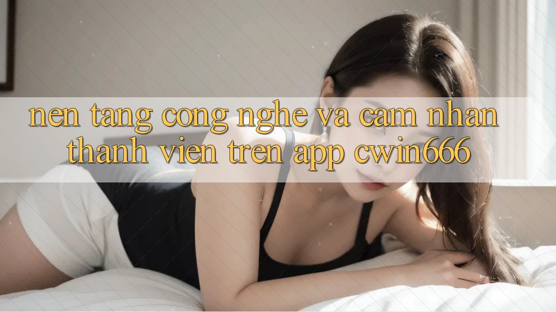 Nền Tảng Công Nghệ Và Cảm nhận Thành viên Trên App Cwin666