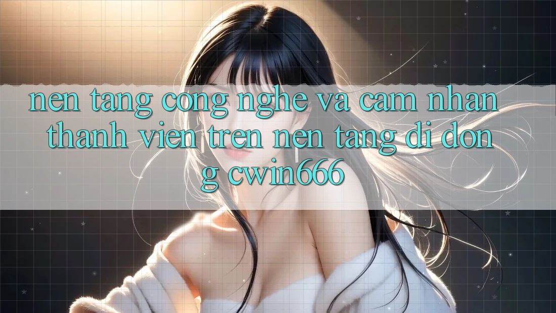 Nền Tảng Công Nghệ Và Cảm nhận Thành viên Trên Nền tảng di động Cwin666