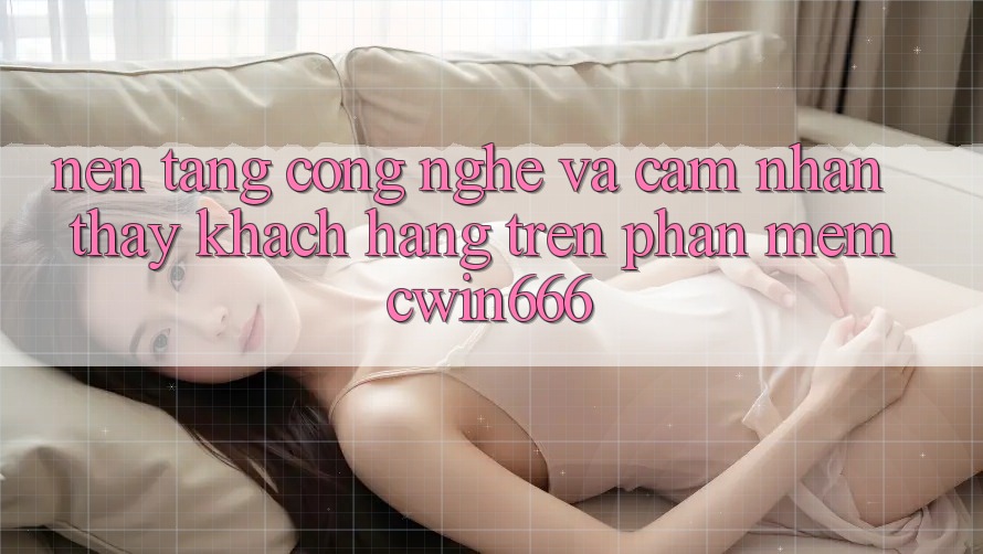Nền Tảng Công Nghệ Và Cảm nhận thấy Khách hàng Trên Phần mềm Cwin666