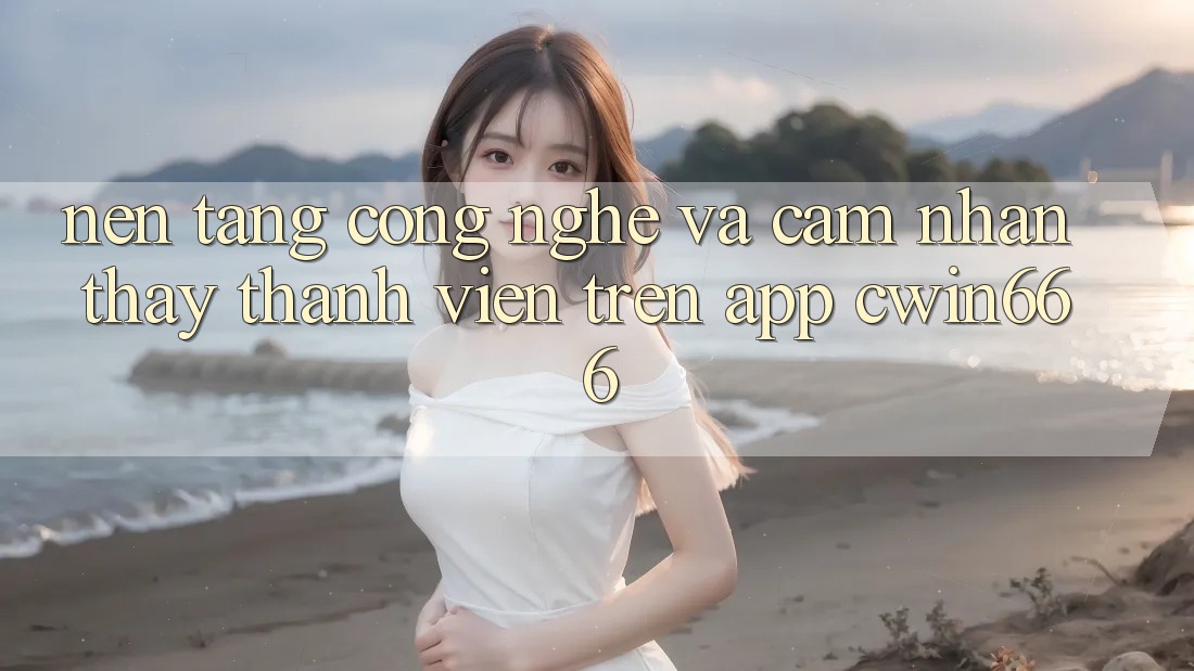 Nền tảng Công Nghệ Và Cảm nhận thấy Thành viên Trên App Cwin666
