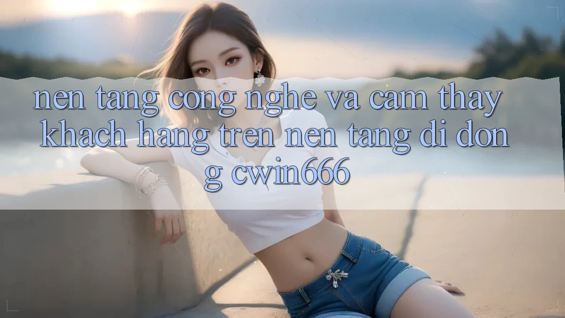 Nền Tảng Công Nghệ Và Cảm thấy Khách hàng Trên Nền tảng di động Cwin666 Nền Tảng Công Nghệ Và Cảm thấy Khách hàng Trên Nền tảng di động Cwin666