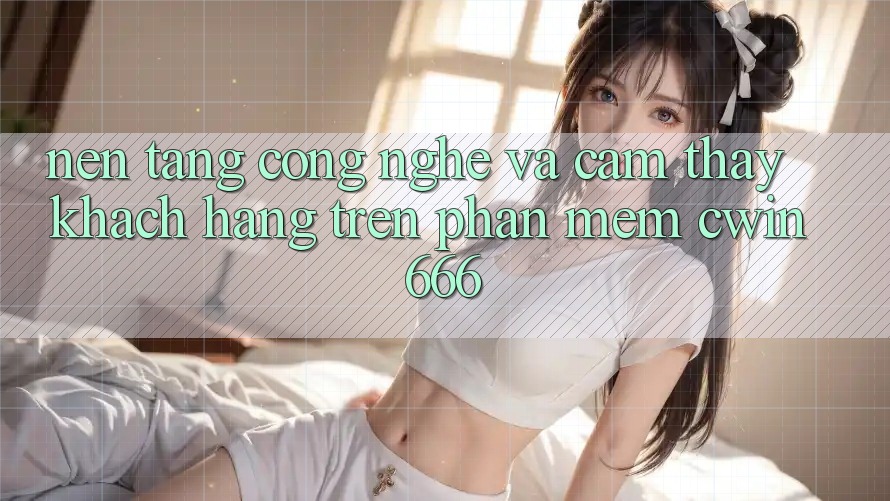 Nền Tảng Công Nghệ Và Cảm thấy Khách hàng Trên Phần mềm Cwin666 Nền Tảng Công Nghệ Và Cảm thấy Khách hàng Trên Phần mềm Cwin666