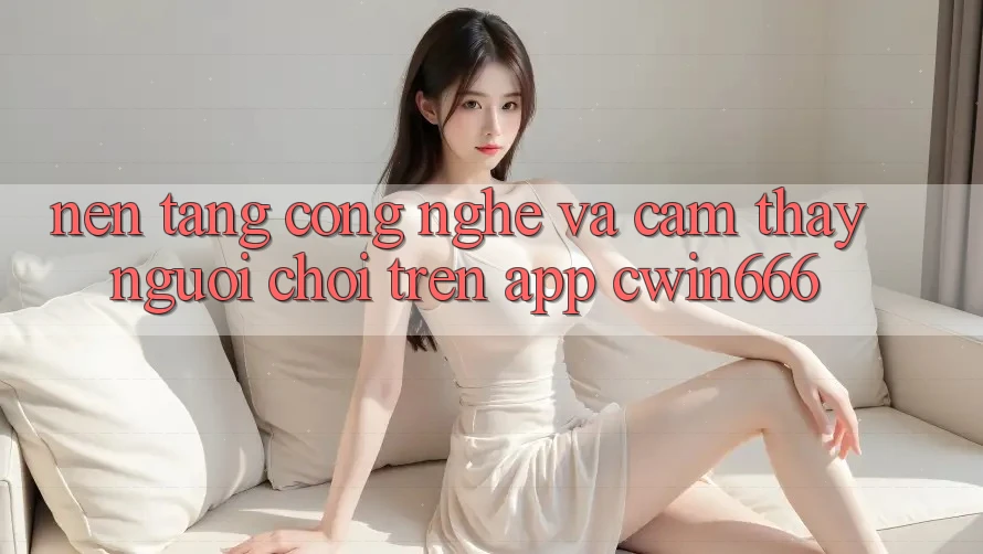 Nền Tảng Công Nghệ Và Cảm thấy Người chơi Trên App Cwin666