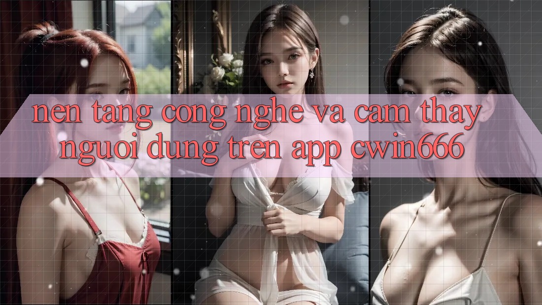 Nền Tảng Công Nghệ Và Cảm thấy Người Dùng Trên App Cwin666 Nền Tảng Công Nghệ Và Cảm thấy Người Dùng Trên App Cwin666