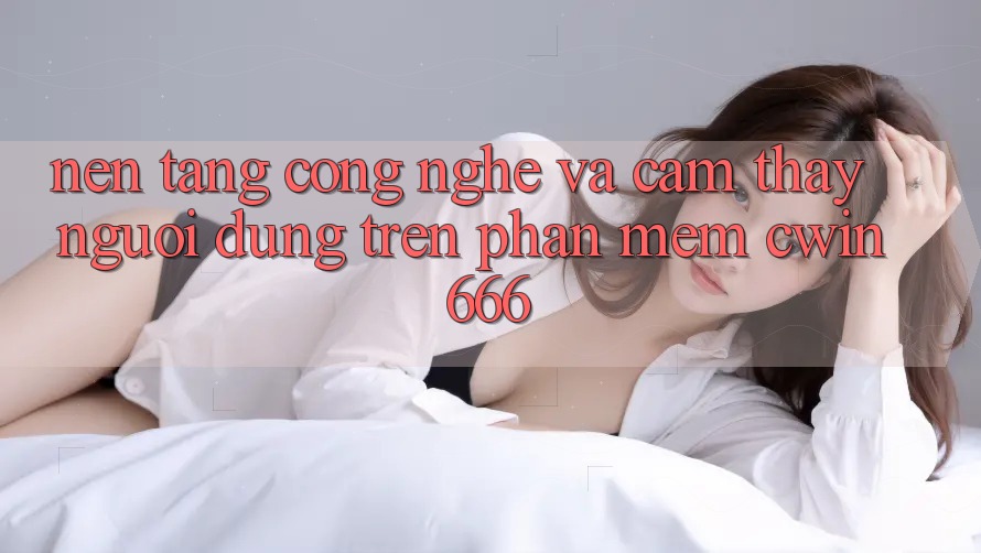 Nền Tảng Công Nghệ Và Cảm thấy Người Dùng Trên Phần mềm Cwin666 Nền Tảng Công Nghệ Và Cảm thấy Người Dùng Trên Phần mềm Cwin666