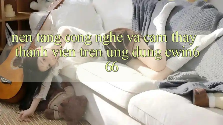 Nền tảng Công Nghệ Và Cảm thấy Thành viên Trên Ứng dụng Cwin666