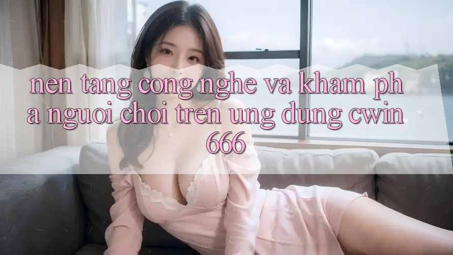 Nền Tảng Công Nghệ Và Khám phá Người chơi Trên Ứng dụng Cwin666 Nền Tảng Công Nghệ Và Khám phá Người chơi Trên Ứng dụng Cwin666