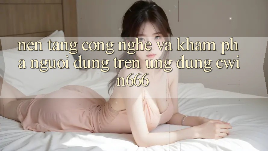 Nền Tảng Công Nghệ Và Khám phá Người Dùng Trên Ứng dụng Cwin666