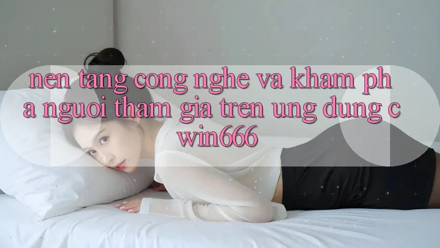 Nền Tảng Công Nghệ Và Khám phá Người tham gia Trên Ứng dụng Cwin666 Nền Tảng Công Nghệ Và Khám phá Người tham gia Trên Ứng dụng Cwin666