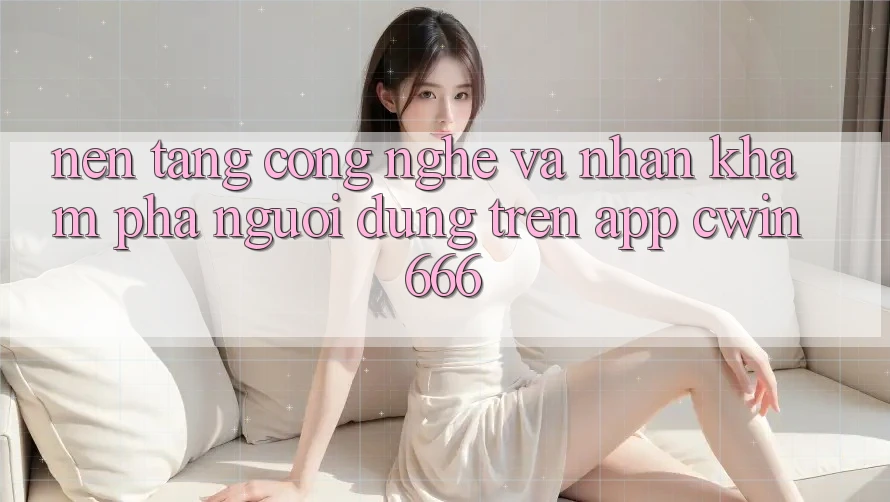 Nền Tảng Công Nghệ Và Nhận khám phá Người Dùng Trên App Cwin666 Nền Tảng Công Nghệ Và Nhận khám phá Người Dùng Trên App Cwin666