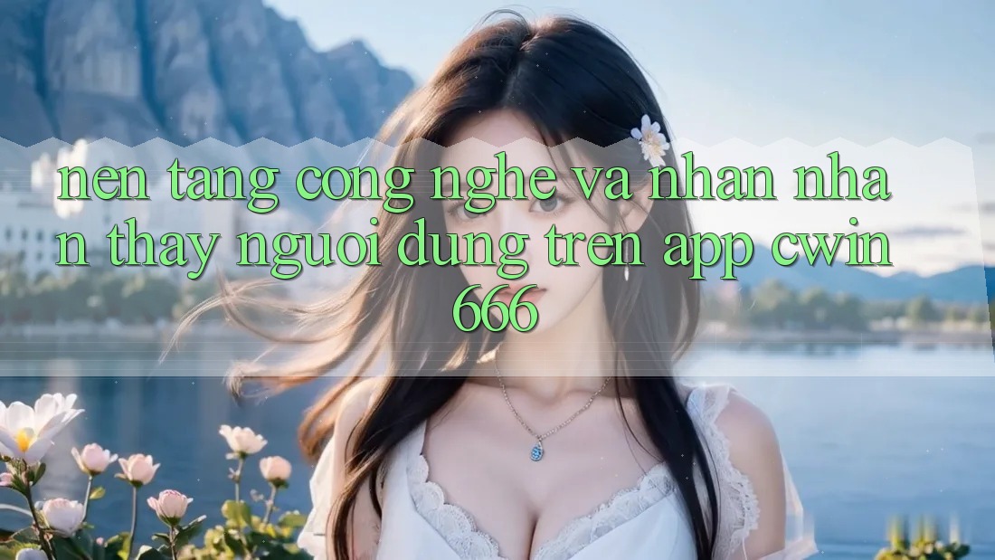 Nền Tảng Công Nghệ Và Nhận nhận thấy Người Dùng Trên App Cwin666 Nền Tảng Công Nghệ Và Nhận nhận thấy Người Dùng Trên App Cwin666