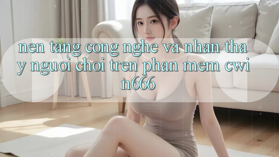 Nền Tảng Công Nghệ Và Nhận thấy Người chơi Trên Phần mềm Cwin666 Nền Tảng Công Nghệ Và Nhận thấy Người chơi Trên Phần mềm Cwin666