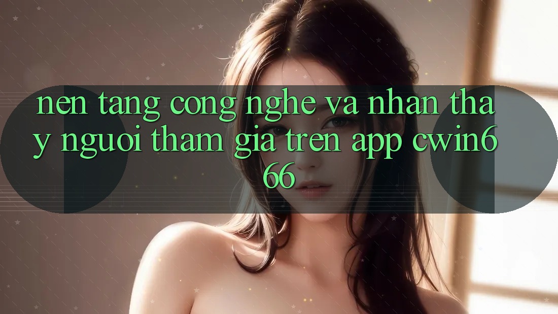 Nền Tảng Công Nghệ Và Nhận thấy Người tham gia Trên App Cwin666 Nền Tảng Công Nghệ Và Nhận thấy Người tham gia Trên App Cwin666