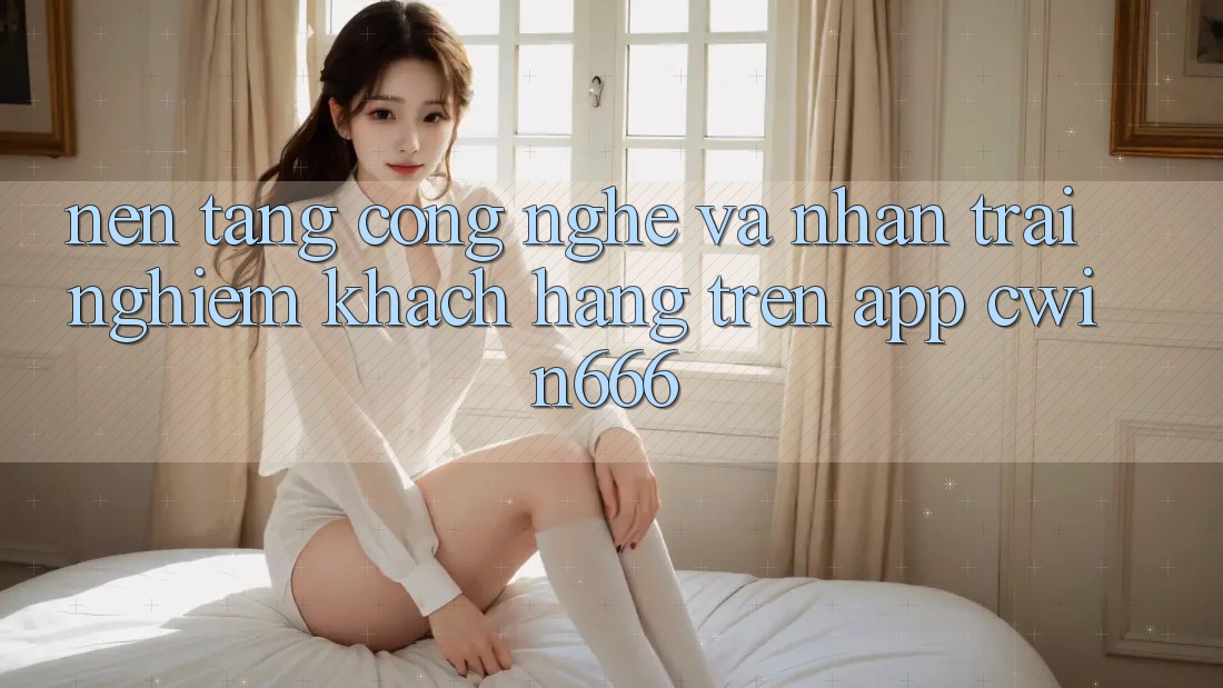 Nền Tảng Công Nghệ Và Nhận trải nghiệm Khách hàng Trên App Cwin666