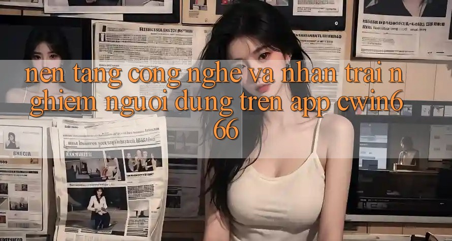 Nền Tảng Công Nghệ Và Nhận trải nghiệm Người Dùng Trên App Cwin666
