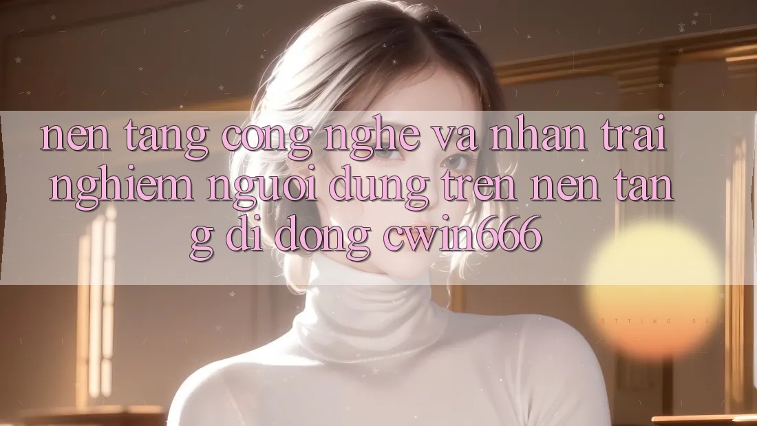Nền Tảng Công Nghệ Và Nhận trải nghiệm Người Dùng Trên Nền tảng di động Cwin666