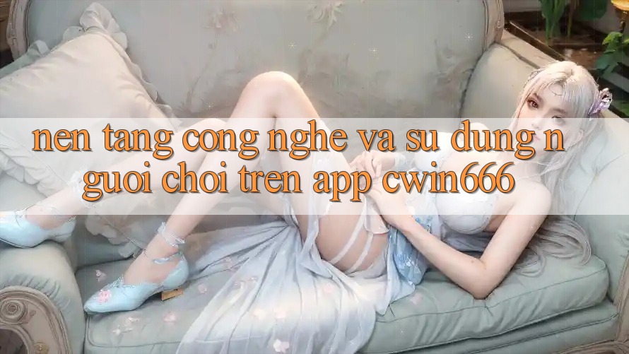 Nền Tảng Công Nghệ Và Sử dụng Người chơi Trên App Cwin666 Nền Tảng Công Nghệ Và Sử dụng Người chơi Trên App Cwin666