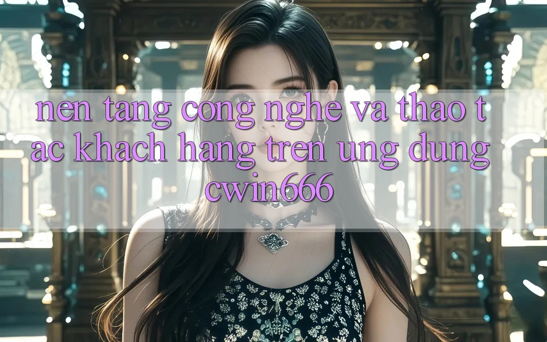 Nền Tảng Công Nghệ Và Thao tác Khách hàng Trên Ứng dụng Cwin666