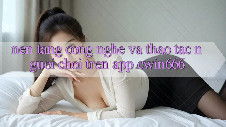 Nền Tảng Công Nghệ Và Thao tác Người chơi Trên App Cwin666 Nền Tảng Công Nghệ Và Thao tác Người chơi Trên App Cwin666