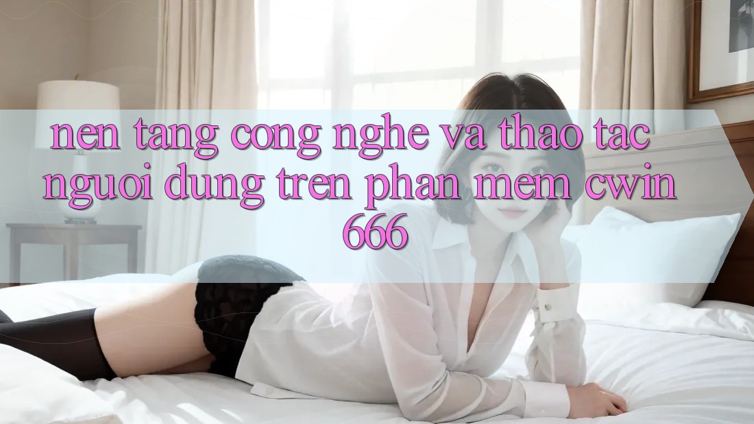 Nền Tảng Công Nghệ Và Thao tác Người Dùng Trên Phần mềm Cwin666 Nền Tảng Công Nghệ Và Thao tác Người Dùng Trên Phần mềm Cwin666