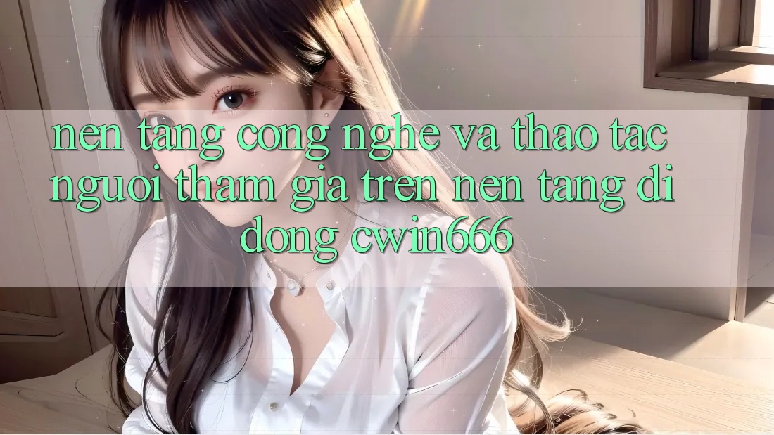 Nền Tảng Công Nghệ Và Thao tác Người tham gia Trên Nền tảng di động Cwin666