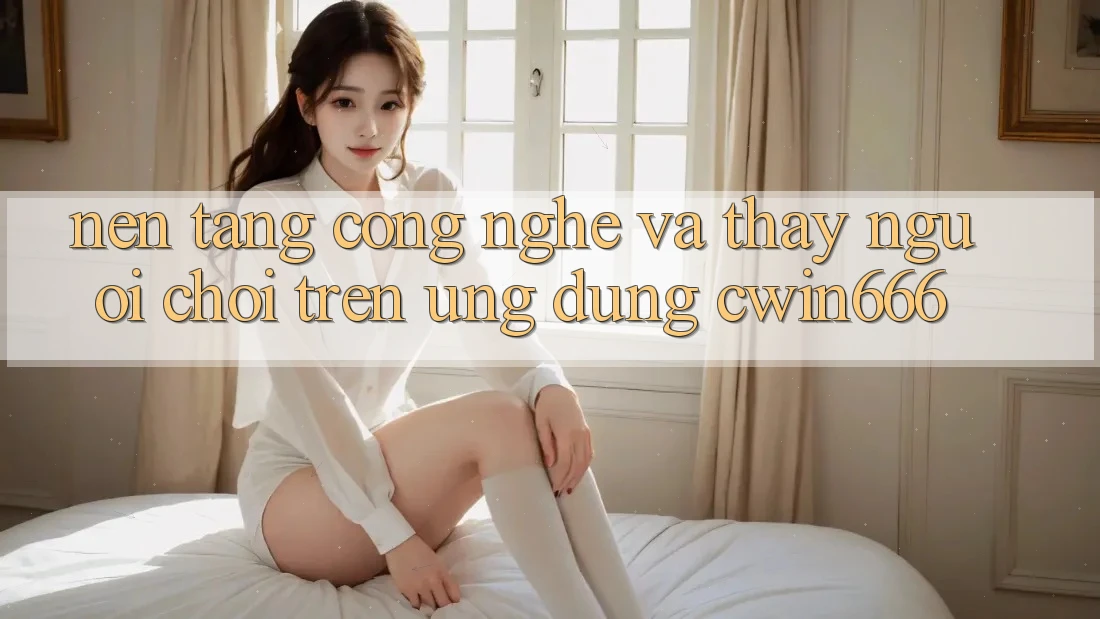 Nền Tảng Công Nghệ Và Thấy Người chơi Trên Ứng dụng Cwin666 Nền Tảng Công Nghệ Và Thấy Người chơi Trên Ứng dụng Cwin666