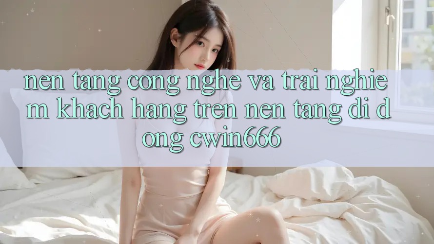 Nền Tảng Công Nghệ Và Trải nghiệm Khách hàng Trên Nền tảng di động Cwin666