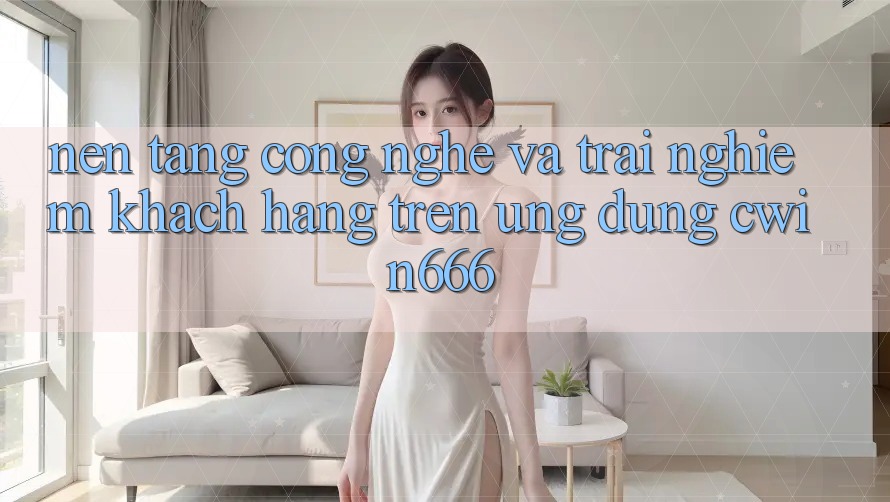 Nền Tảng Công Nghệ Và Trải Nghiệm Khách hàng Trên Ứng dụng Cwin666
