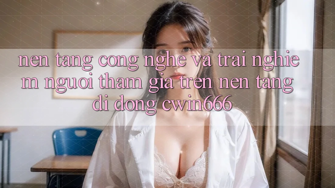 Nền Tảng Công Nghệ Và Trải Nghiệm Người tham gia Trên Nền tảng di động Cwin666