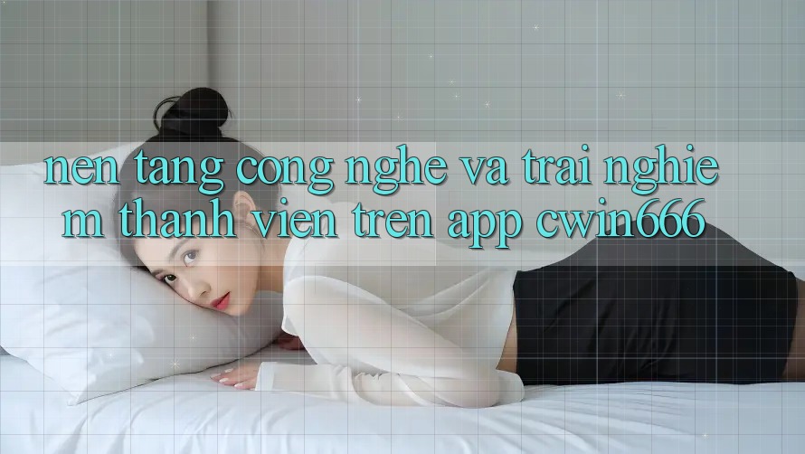 Nền Tảng Công Nghệ Và Trải Nghiệm Thành viên Trên App Cwin666