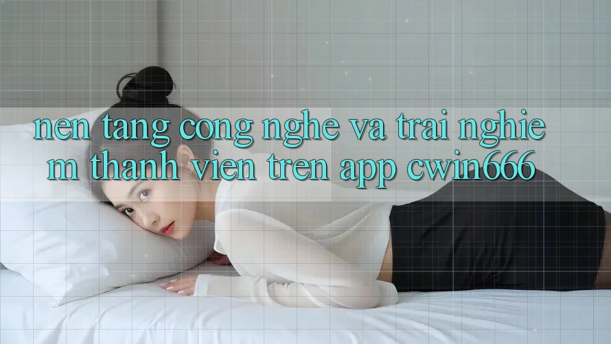 Nền Tảng Công Nghệ Và Trải Nghiệm Thành viên Trên App Cwin666