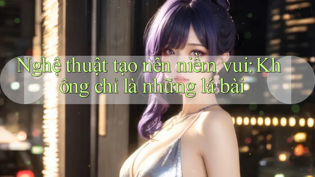 Nghệ thuật tạo nên niềm vui: Không chỉ là những lá bài
